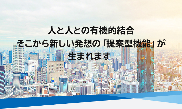 人と人との有機的結合　そこから新しい発想の「提案型機能」が生まれます