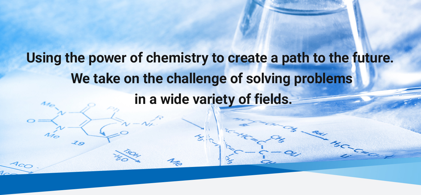 Using the power of chemistry to create a path to the future. We take on the challenge of solving problems in a wide variety of fields.