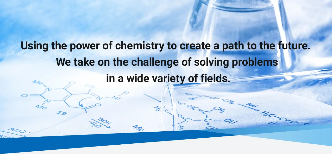 Using the power of chemistry to create a path to the future. We take on the challenge of solving problems in a wide variety of fields.