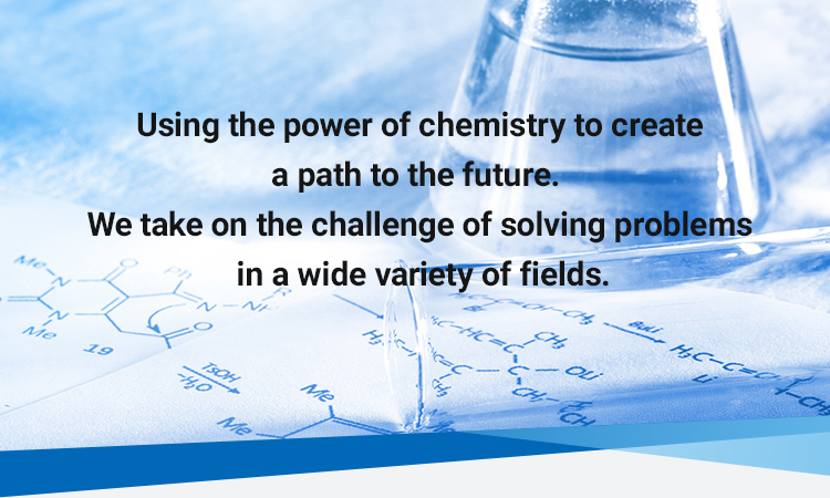 Using the power of chemistry to create a path to the future. We take on the challenge of solving problems in a wide variety of fields